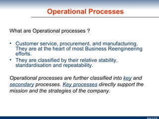 Operational Processes What are Operational processes ? Customer service, procurement, and manufacturing. They are at the heart of most Business Reengineering efforts.  They are classified by their relative stability, standardisation and repeatability.  Operational processes are further classified into  key   and secondary   processes.  Key processes   directly support the mission and the strategies of the company. 