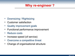 Downsizing / Rightsizing Customer satisfaction Quality improvement goals Functional performance improvement Reduce costs Increase speed (of service) Overcome a competitive threat Change of organisational structure Why re-engineer ?  
