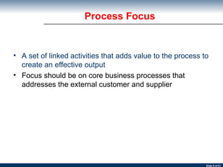 Process Focus A set of linked activities that adds value to the process to create an effective output Focus should be on core business processes that addresses the external customer and supplier 