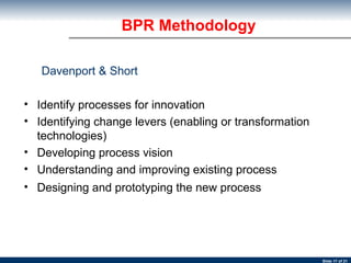 BPR Methodology Davenport & Short Identify processes for innovation  Identifying change levers (enabling or transformation technologies)  Developing process vision  Understanding and improving existing process  Designing and prototyping the new process 