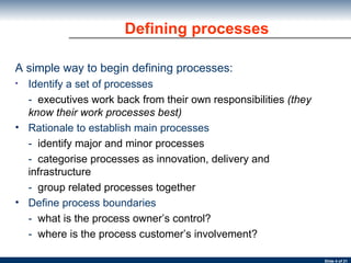 Defining processes A simple way to begin defining processes: Identify a set of processes -  executives work back from their own responsibilities  (they know their work processes best) Rationale to establish main processes -  identify major and minor processes -  categorise processes as innovation, delivery and  infrastructure -  group related processes together Define process boundaries -  what is the process owner’s control? -  where is the process customer’s involvement? 