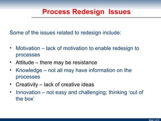 Process Redesign  Issues Some of the issues related to redesign include: Motivation – lack of motivation to enable redesign to processes Attitude – there may be resistance Knowledge – not all may have information on the processes Creativity – lack of creative ideas Innovation – not easy and challenging; thinking ‘out of the box’ 
