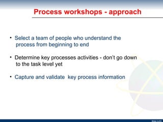Process workshops - approach Select a team of people who understand the process from beginning to end Determine key processes activities - don’t go down to the task level yet Capture and validate  key process information 