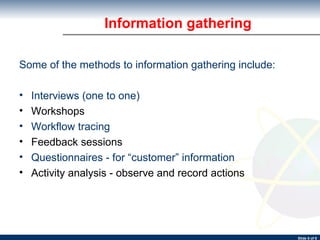 Information gathering Some of the methods to information gathering include: Interviews (one to one) Workshops Workflow tracing Feedback sessions Questionnaires - for “customer” information Activity analysis - observe and record actions 