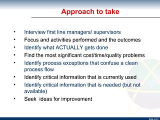 Approach to take Interview first line managers/ supervisors Focus and activities performed and the outcomes Identify what ACTUALLY gets done Find the most significant cost/time/quality problems Identify process exceptions that confuse a clean process flow Identify critical information that is currently used Identify critical information that is needed (but not available) Seek  ideas for improvement 
