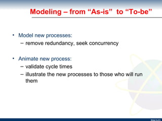 Modeling – from “As-is”  to “To-be” Model new processes: remove redundancy, seek concurrency Animate new process: validate cycle times illustrate the new processes to those who will run them 