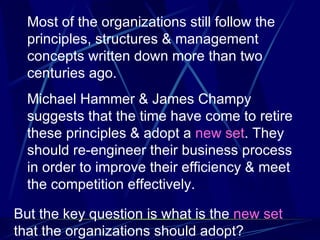 Most of the organizations still follow the principles, structures & management concepts written down more than two centuries ago. Michael Hammer & James Champy suggests that the time have come to retire these principles & adopt a  new set . They should re-engineer their business process in order to improve their efficiency & meet the competition effectively.  But the key question is what is the  new set  that the organizations should adopt? 