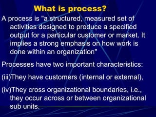 What is process? A process is "a structured, measured set of activities designed to produce a specified output for a particular customer or market. It implies a strong emphasis on how work is done within an organization"  Processes have two important characteristics:  They have customers (internal or external), They cross organizational boundaries, i.e., they occur across or between organizational sub units.  