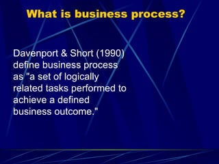 What is business process? Davenport & Short (1990) define business process as "a set of logically related tasks performed to achieve a defined business outcome."  