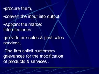 procure them, convert the input into output, Appoint the market intermediaries  -provide pre-sales & post sales services, -The firm solicit customers grievances for the modification of products & services . 