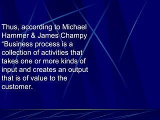 Thus, according to Michael Hammer & James Champy “Business process is a collection of activities that takes one or more kinds of input and creates an output that is of value to the customer.  