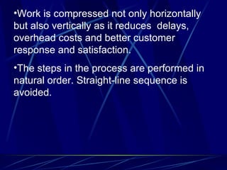 Work is compressed not only horizontally but also vertically as it reduces  delays, overhead costs and better customer response and satisfaction. The steps in the process are performed in natural order. Straight-line sequence is avoided. 