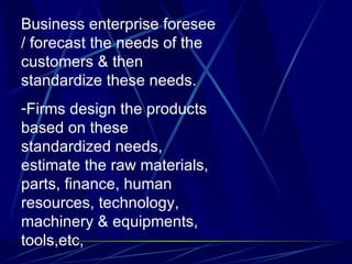 Business enterprise foresee / forecast the needs of the customers & then standardize these needs. Firms design the products based on these standardized needs, estimate the raw materials, parts, finance, human resources, technology, machinery & equipments, tools,etc, 