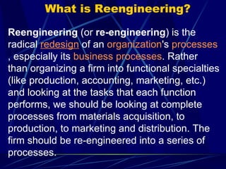What is Reengineering? Reengineering  (or  re-engineering ) is the radical  redesign  of an  organization 's  processes , especially its  business processes . Rather than organizing a firm into functional specialties (like production, accounting, marketing, etc.) and looking at the tasks that each function performs, we should be looking at complete processes from materials acquisition, to production, to marketing and distribution. The firm should be re-engineered into a series of processes.  
