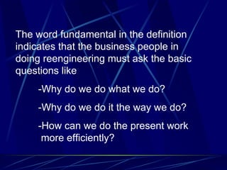 The word fundamental in the definition indicates that the business people in doing reengineering must ask the basic questions like -Why do we do what we do? -Why do we do it the way we do? -How can we do the present work   more efficiently?  