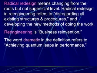 Radical redesign  means changing from the roots but not superficial level. Radical redesign in reengineering refers to “disregarding all existing structures & procedures.” and developing the new methods of doing the work. Reengineering  is “Business reinvention.”  The word  dramatic  in the definition refers to “Achieving quantum leaps in performance.”  