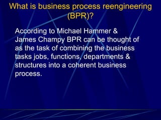 What is business process reengineering (BPR)? According to Michael Hammer & James Champy BPR can be thought of as the task of combining the business tasks jobs, functions, departments & structures into a coherent business process.  