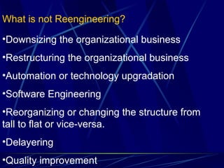 What is not Reengineering? Downsizing the organizational business Restructuring the organizational business Automation or technology upgradation Software Engineering Reorganizing or changing the structure from tall to flat or vice-versa. Delayering Quality improvement 