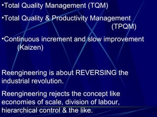 Total Quality Management (TQM) Total Quality & Productivity Management  (TPQM) Continuous increment and slow improvement  (Kaizen) Reengineering is about REVERSING the industrial revolution. Reengineering rejects the concept like economies of scale, division of labour, hierarchical control & the like. 