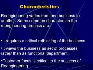 Characteristics Reengineering varies from one business to another. Some common characters in the reengineering process are: It requires a critical rethinking of the business. It views the business as set of processes rather than as functional department. Customer focus is critical to the success of Reengineering 