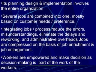 Its planning,design & implementation involves the entire organization Several jobs are combined into one, mostly based on customer needs / preference. Integrating jobs / process reduce the errors, misunderstandings, eliminate the delays and reworking, and administrative overheads Jobs are compressed on the basis of job enrichment & job enlargement.  Workers are empowered and make decision as decision-making is  part of the work of the workers. 