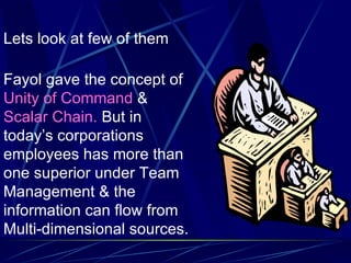 Lets look at few of them Fayol gave the concept of  Unity of Command  &  Scalar Chain.  But in today’s corporations employees has more than one superior under Team Management & the information can flow from Multi-dimensional sources. 