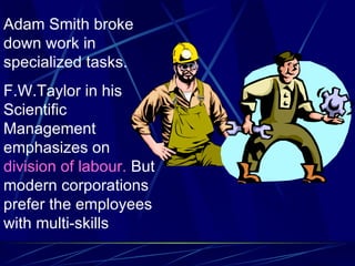 Adam Smith broke down work in specialized tasks. F.W.Taylor in his Scientific Management emphasizes on  division of labour.  But modern corporations prefer the employees with multi-skills 