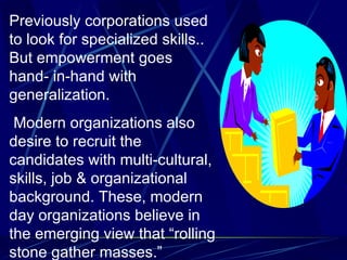 Previously corporations used to look for specialized skills.. But empowerment goes hand- in-hand with generalization. Modern organizations also desire to recruit the candidates with multi-cultural, skills, job & organizational background. These, modern day organizations believe in the emerging view that “rolling stone gather masses.” 