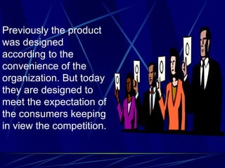 Previously the product was designed according to the convenience of the organization. But today they are designed to meet the expectation of the consumers keeping in view the competition.  