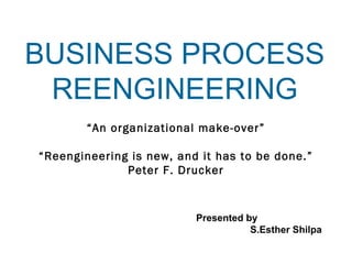 BUSINESS PROCESS 
REENGINEERING 
“An organizational make-over” 
“Reengineering is new, and it has to be done.” 
Presented by 
S.Esther Shilpa 
Peter F. Drucker 
 