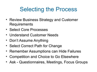 Selecting the Process 
• Review Business Strategy and Customer 
Requirements 
• Select Core Processes 
• Understand Customer Needs 
• Don’t Assume Anything 
• Select Correct Path for Change 
• Remember Assumptions can Hide Failures 
• Competition and Choice to Go Elsewhere 
• Ask - Questionnaires, Meetings, Focus Groups 
 