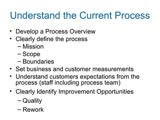 Understand the Current Process 
• Develop a Process Overview 
• Clearly define the process 
– Mission 
– Scope 
– Boundaries 
• Set business and customer measurements 
• Understand customers expectations from the 
process (staff including process team) 
• Clearly Identify Improvement Opportunities 
– Quality 
– Rework 
 