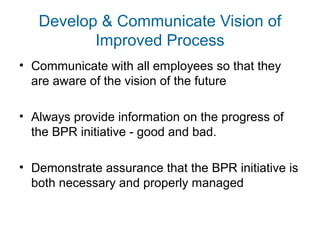 Develop & Communicate Vision of 
Improved Process 
• Communicate with all employees so that they 
are aware of the vision of the future 
• Always provide information on the progress of 
the BPR initiative - good and bad. 
• Demonstrate assurance that the BPR initiative is 
both necessary and properly managed 
 