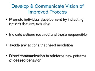 Develop & Communicate Vision of 
Improved Process 
• Promote individual development by indicating 
options that are available 
• Indicate actions required and those responsible 
• Tackle any actions that need resolution 
• Direct communication to reinforce new patterns 
of desired behavior 
 