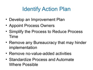 Identify Action Plan 
• Develop an Improvement Plan 
• Appoint Process Owners 
• Simplify the Process to Reduce Process 
Time 
• Remove any Bureaucracy that may hinder 
implementation 
• Remove no-value-added activities 
• Standardize Process and Automate 
Where Possible 
 