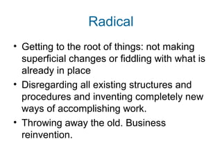 Radical 
• Getting to the root of things: not making 
superficial changes or fiddling with what is 
already in place 
• Disregarding all existing structures and 
procedures and inventing completely new 
ways of accomplishing work. 
• Throwing away the old. Business 
reinvention. 
 