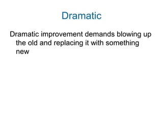 Dramatic 
Dramatic improvement demands blowing up 
the old and replacing it with something 
new 
 
