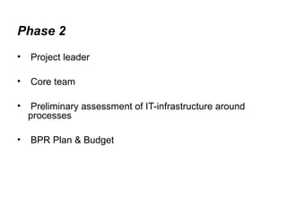 Phase 2 
• Project leader 
• Core team 
• Preliminary assessment of IT-infrastructure around 
processes 
• BPR Plan & Budget 
 