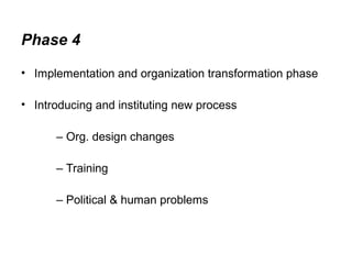 Phase 4 
• Implementation and organization transformation phase 
• Introducing and instituting new process 
– Org. design changes 
– Training 
– Political & human problems 
 