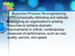 Business Process Re-engineering 
(BPR) is basically rethinking and radically 
redesigning an organization's existing 
resources to achieve dramatic 
improvements in critical, contemporary 
measures of performance, such as cost, 
quality, service, and speed. 
 