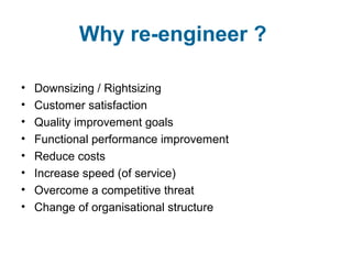 Why re-engineer ? 
• Downsizing / Rightsizing 
• Customer satisfaction 
• Quality improvement goals 
• Functional performance improvement 
• Reduce costs 
• Increase speed (of service) 
• Overcome a competitive threat 
• Change of organisational structure 
 