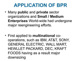 APPLICATION OF BPR 
• Many public and private sector 
organizations and Small / Medium 
Enterprises World-wide had undergone 
major reengineering efforts. 
• First applied to multinational co-operations, 
such as IBM, AT&T, SONY, 
GENERAL ELECTRIC, WALL MART, 
HEWLLET PACKARD, DEC, KRAFT 
FOODS having as a result major 
downsizing 
 