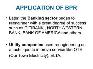 APPLICATION OF BPR 
• Later, the Banking sector began to 
reengineer with a great degree of success 
such as CITIBANK , NORTHWESTERN 
BANK, BANK OF AMERICA and others. 
• Utility companies used reengineering as 
a technique to improve service like OTE 
(Our Town Electricity), ELTA. 
 