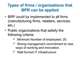 Types of firms / organizations that 
BPR can be applied 
• BRP could by implemented to all firms 
(manufacturing firms, retailers, services, 
etc.) 
• Public organizations that satisfy the 
following criteria: 
 Minimum Number of employees: 20. 
 Strong management commitment to new 
ways of working and innovation. 
 Well formed IT infrastructure 
 