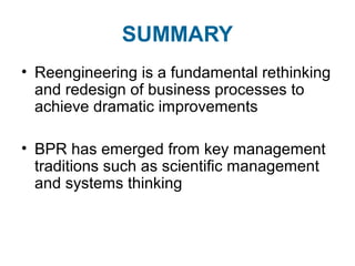 SUMMARY 
• Reengineering is a fundamental rethinking 
and redesign of business processes to 
achieve dramatic improvements 
• BPR has emerged from key management 
traditions such as scientific management 
and systems thinking 
 