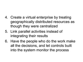 4. Create a virtual enterprise by treating 
geographically distributed resources as 
though they were centralized 
5. Link parallel activities instead of 
integrating their results 
6. Have the people who do the work make 
all the decisions, and let controls built 
into the system monitor the process 
 