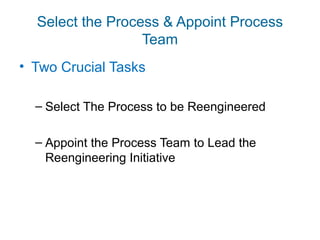 Select the Process & Appoint Process 
Team 
• Two Crucial Tasks 
– Select The Process to be Reengineered 
– Appoint the Process Team to Lead the 
Reengineering Initiative 
 