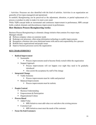 11
Activities: Processes are also identified with the kind of activities. Activities in an organization are
generally of two types-managerial and operational.
In nutshell, Reengineering can be perceived as the adjustment, alteration, or partial replacement of a
process or product in order to make it to meet a new need.
While TQM concept holds an incremental and continuous improvement in performance, BPR concept
holds a radical, dramatic and discontinuous improvement in performance.
How Business Process Reengineering works:
Business Process Reengineering is a dramatic change initiative that contains five major steps.
Managers should:
Refocus company values on customer needs
Redesign core processes, often using information technology to enable improvements
Reorganize a business into cross-functional teams with end-to-end responsibility for a process
Rethink basic organizational and people issues
Improve business processes across the organization
KEY CHARATERISTICS
• Radical Improvement
 Sustainable
 Process improvements need to become firmly rooted within the organization
 Stepped Approach
 Process improvements will not happen over night they need to be gradually
introduced
 Also assists the acceptance by staff of the change
• Integrated Change
 Viable Solutions
 Process improvements must be viable and practical
 Balanced Improvements
 Process improvements must be realistic
• People-Centred
 Business Understanding
 Empowerment & Participation
 Organizational Culture
• Process Based
 Added Value
 BPR Initiatives must add-value over and above the existing process
 Customer-Led
 BPR Initiatives must meet the needs of the customer
• Focus On End-Customers
 