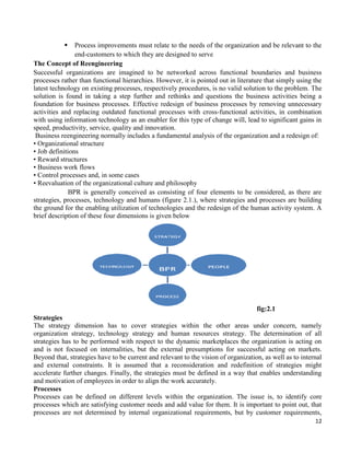 12
 Process improvements must relate to the needs of the organization and be relevant to the
end-customers to which they are designed to serve
The Concept of Reengineering
Successful organizations are imagined to be networked across functional boundaries and business
processes rather than functional hierarchies. However, it is pointed out in literature that simply using the
latest technology on existing processes, respectively procedures, is no valid solution to the problem. The
solution is found in taking a step further and rethinks and questions the business activities being a
foundation for business processes. Effective redesign of business processes by removing unnecessary
activities and replacing outdated functional processes with cross-functional activities, in combination
with using information technology as an enabler for this type of change will, lead to significant gains in
speed, productivity, service, quality and innovation.
Business reengineering normally includes a fundamental analysis of the organization and a redesign of:
• Organizational structure
• Job definitions
• Reward structures
• Business work flows
• Control processes and, in some cases
• Reevaluation of the organizational culture and philosophy
BPR is generally conceived as consisting of four elements to be considered, as there are
strategies, processes, technology and humans (figure 2.1.), where strategies and processes are building
the ground for the enabling utilization of technologies and the redesign of the human activity system. A
brief description of these four dimensions is given below
fig:2.1
Strategies
The strategy dimension has to cover strategies within the other areas under concern, namely
organization strategy, technology strategy and human resources strategy. The determination of all
strategies has to be performed with respect to the dynamic marketplaces the organization is acting on
and is not focused on internalities, but the external presumptions for successful acting on markets.
Beyond that, strategies have to be current and relevant to the vision of organization, as well as to internal
and external constraints. It is assumed that a reconsideration and redefinition of strategies might
accelerate further changes. Finally, the strategies must be defined in a way that enables understanding
and motivation of employees in order to align the work accurately.
Processes
Processes can be defined on different levels within the organization. The issue is, to identify core
processes which are satisfying customer needs and add value for them. It is important to point out, that
processes are not determined by internal organizational requirements, but by customer requirements,
 