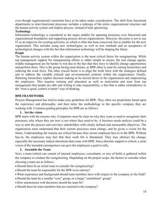 13
even though organizational constraints have to be taken under consideration. The shift from functional
departments to inter-functional processes includes a redesign of the entire organizational structure and
the human activity system and implies process- instead of task optimizing.
Technology
Information technology is considered as the major enabler for spanning processes over functional and
organizational boundaries and supporting process driven organizations. However, the point is not to use
IT as an improver for existing activities, as which it often has been conceived, but as enabler for the new
organization. This includes using new technologies, as well as new methods and an acceptance of
technological changes with the fact that information technology will be shaping the future.
People
The human activity system within the organization is the most critical factor for reengineering. While
top management support for reengineering efforts is rather simple to ensure, the real change agents,
middle management are far harder to win due to the fact that they have to identify change opportunities
and perform them. This is the group facing most threats, as BPR often is used for cutting hierarchies and
reducing the work force. The other crucial factor is to align the work force with the strategies defined
and to address the variable cultural and environmental contexts within the organization. Finally,
flattening hierarchies implies decision making to be moved down in the organization and empowering
the employees. This requires training and education as well as motivation and trust from top
management that people are able and willing to take responsibility, a fact that is rather contradictory to
the "trust is good, control is better" way of thinking.
BPR FRAMEWORK
Process Management has tried to make easy guidelines for BPR. They often use proprietary based upon
the experience and philosophy, and then tailor the methodology to the specific company they are
working with. Common guiding principles for BPR are as follows:
1. Set the vision
BPR starts with the reasons why. Companies must be clear on why they want or need to reengineer their
processes; why where they are now is not where they need to be. A business needs analysis could be a
way to start the process and convince stakeholders with clearly defined and measurable objectives. The
organization must understand that their current processes must change, and be given a vision for the
future. Understanding the reasons are critical because they ensure employee buy-in to the BPR. Without
buy-in, the employees may feel that their work life is threatened. They may obstruct the change,
especially the necessary radical alterations that come with BPR. Since absolute support is critical, a clear
vision of the intended consequences can give the employees a goal to rally.
2. Assemble the Team
Next, a team (which can consist of internal employees, consultants, or mix of both) is gathered within
the company to conduct the reengineering. Depending on the project scope, the factors to consider when
choosing a team are as follows:
Should there be an initial team to consider the reengineering?
Should the team be responsible for the BPR in its entirety?
What experience and background should team members have with respect to the company or the field?
Should the team be a smaller “core” group, or a larger “contributor” group?
How autonomous with decisions should the team be?
Should there be team members that are external to the company?
 